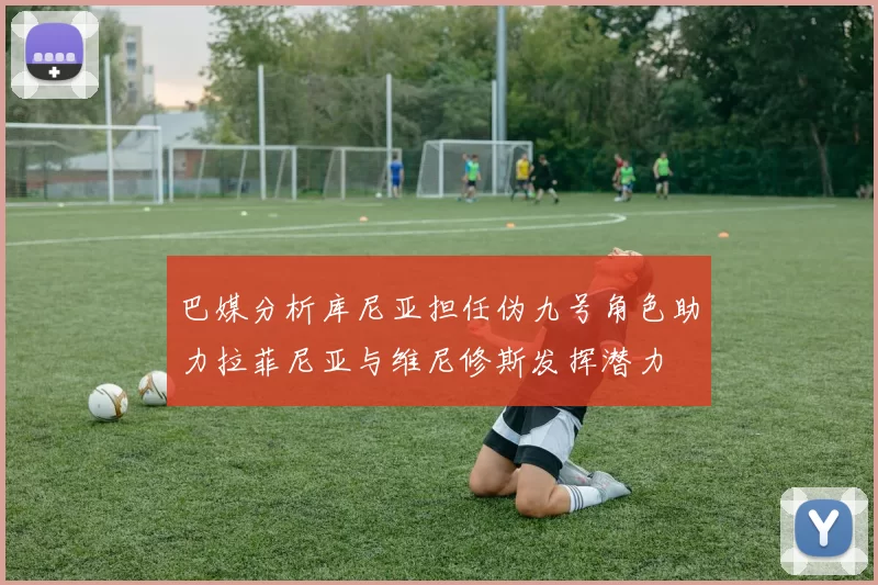 巴媒分析库尼亚担任伪九号角色助力拉菲尼亚与维尼修斯发挥潜力