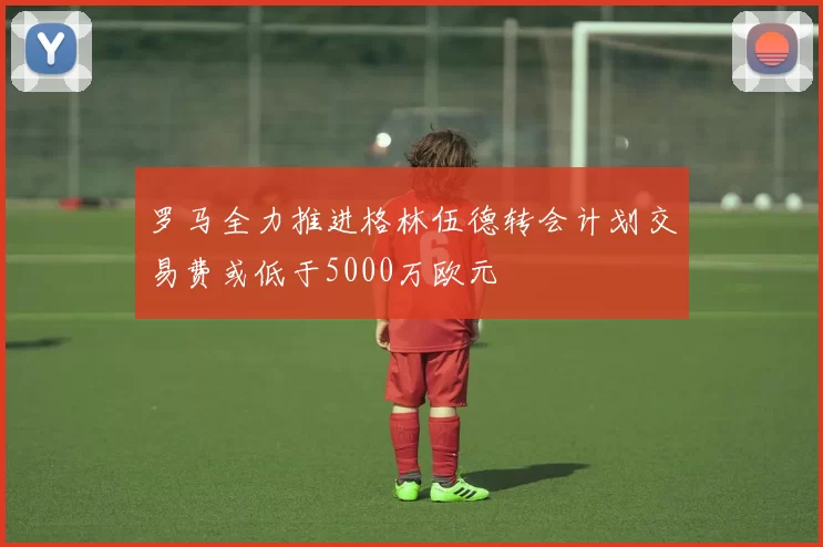 罗马全力推进格林伍德转会计划交易费或低于5000万欧元