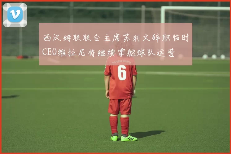 西汉姆联联合主席苏利文辞职临时CEO维拉尼将继续掌舵球队运营