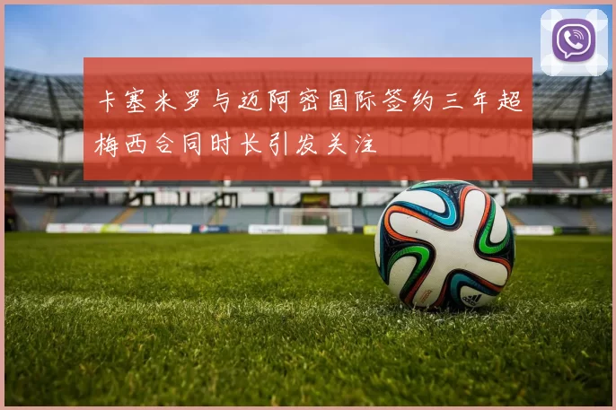 卡塞米罗与迈阿密国际签约三年超梅西合同时长引发关注