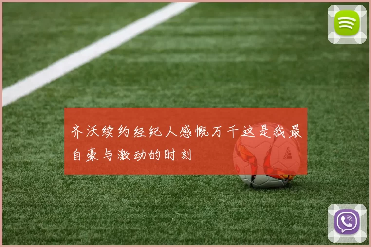 齐沃续约经纪人感慨万千这是我最自豪与激动的时刻