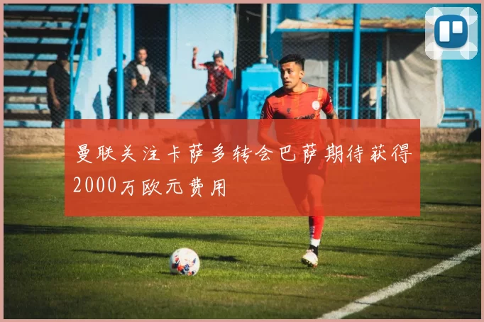 曼联关注卡萨多转会巴萨期待获得2000万欧元费用