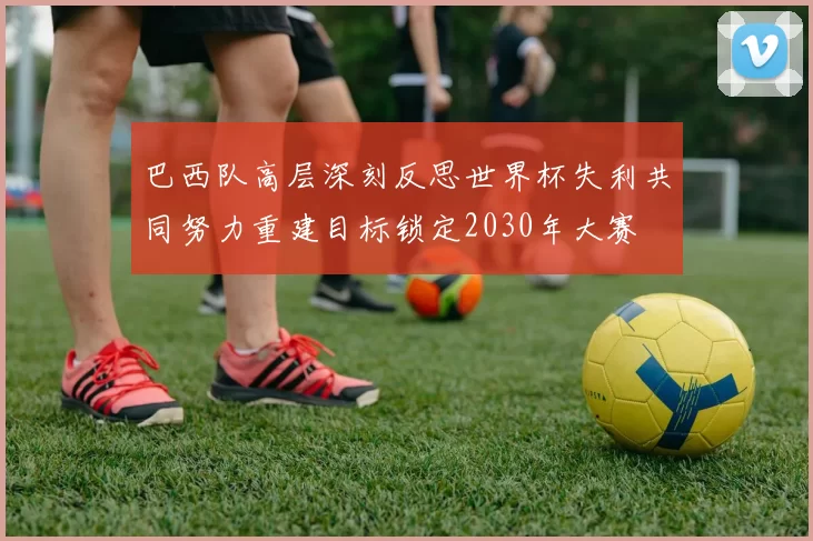 巴西队高层深刻反思世界杯失利共同努力重建目标锁定2030年大赛